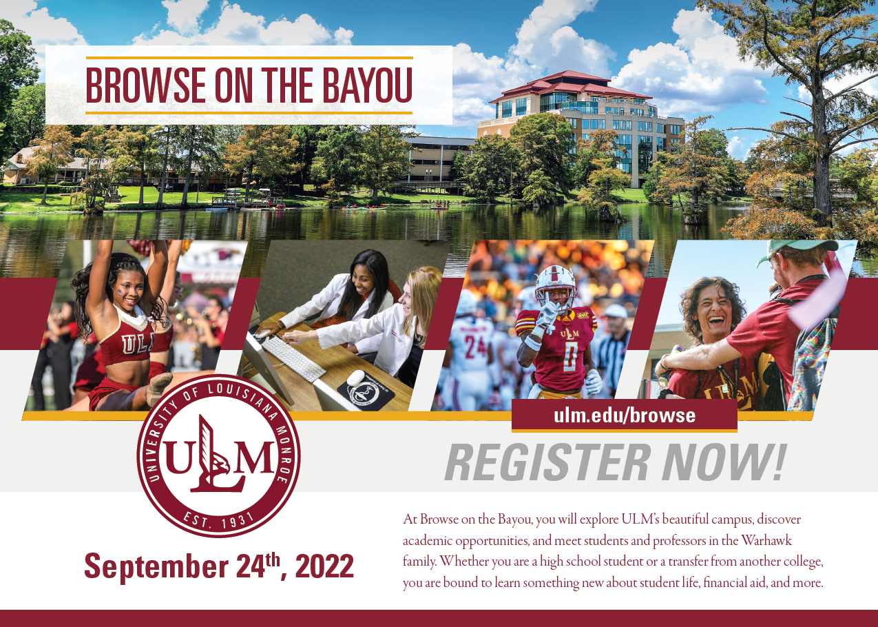 Four photos (a cheerleader, two students pointing at a computer, a football player, and two students smiling and embracing) layover an image of a tall building overlooking a bayou. People are kayaking on the bayou. ULM's logo is in the corner. Text reads, "Browse on the Bayou. ulm.edu/browse REGISTER NOW! At Browse on the Bayou, you will explore ULM's beautiful campus, discover academic opportunities, and meet students and professors in the Warhawk family. Whether you are a high school student or a transfer from another college, you are bound to learn something new about student life, financial aid, and more."