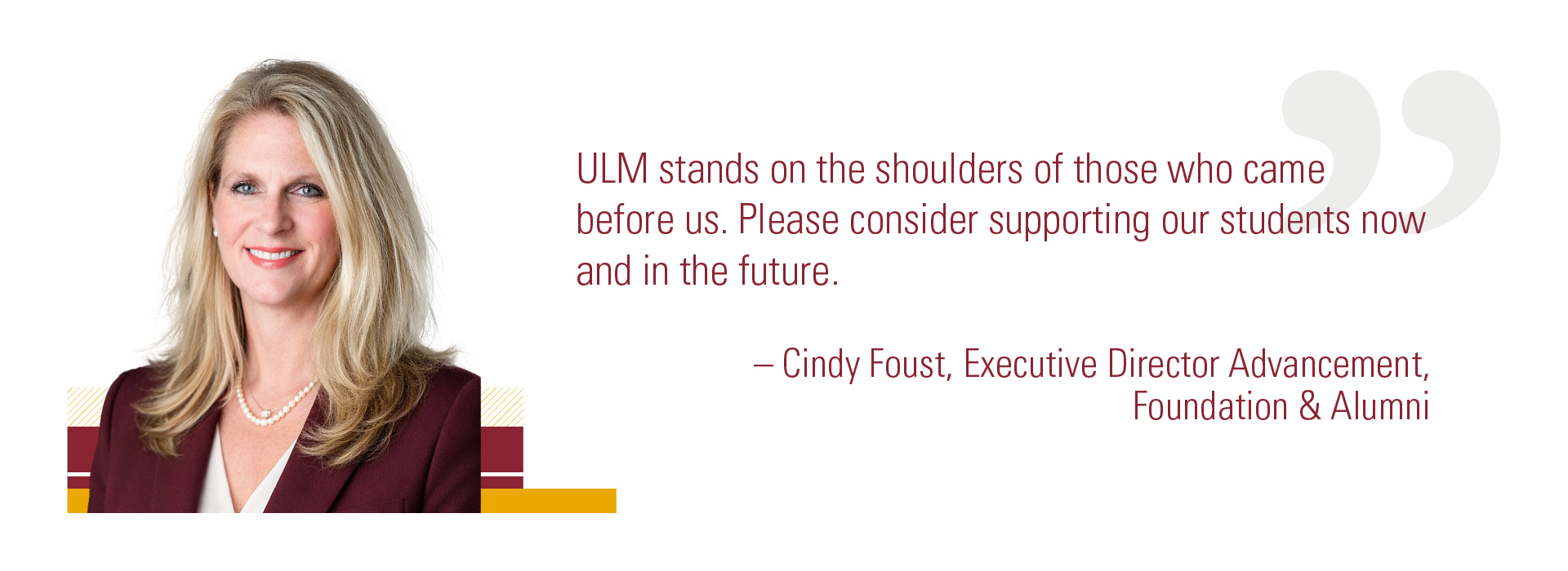 ULM Cindy Foust Quote Cindy Foust, Executive Director Advancement, Foundation & Alumni, smiling next to a quote: "ULM stands on the shoulders of those who came before us. Please consider supporting our students now and in the future."
