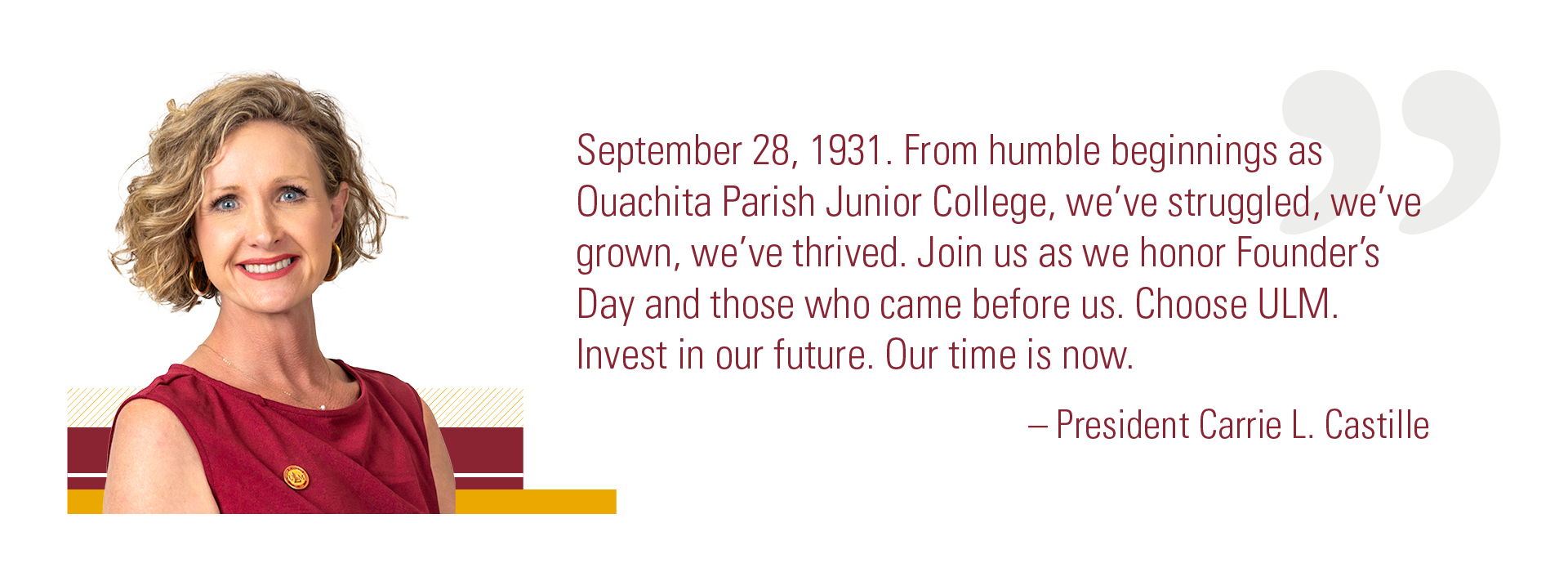 ULM President's Quote Portrait of President Carrie L. Castille alongside a quote celebrating ULM Founder's Day: "September 28, 1931. From humble beginnings as Ouachita Parish Junior College, we’ve struggled, we’ve grown, we’ve thrived. Join us as we honor Founder’s Day and those who came before us. Choose ULM. Invest in our future. Our time is now."